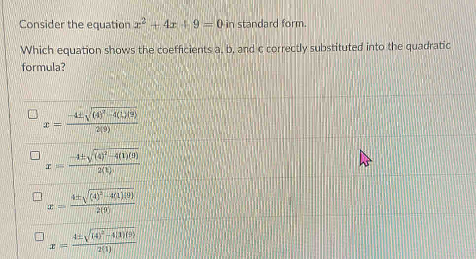 Consider the equation x^2+4x+9=0 in standard form.
Which equation shows the coefficients a, b, and c correctly substituted into the quadratic
formula?
x=frac -4± sqrt((4)^2)-4(1)(9)2(9)
x=frac -4± sqrt((4)^2)-4(1)(9)2(1)
x=frac 4± sqrt((4)^2)-4(1)(9)2(9)
x=frac 4± sqrt((4)^2)-4(1)(9)2(1)