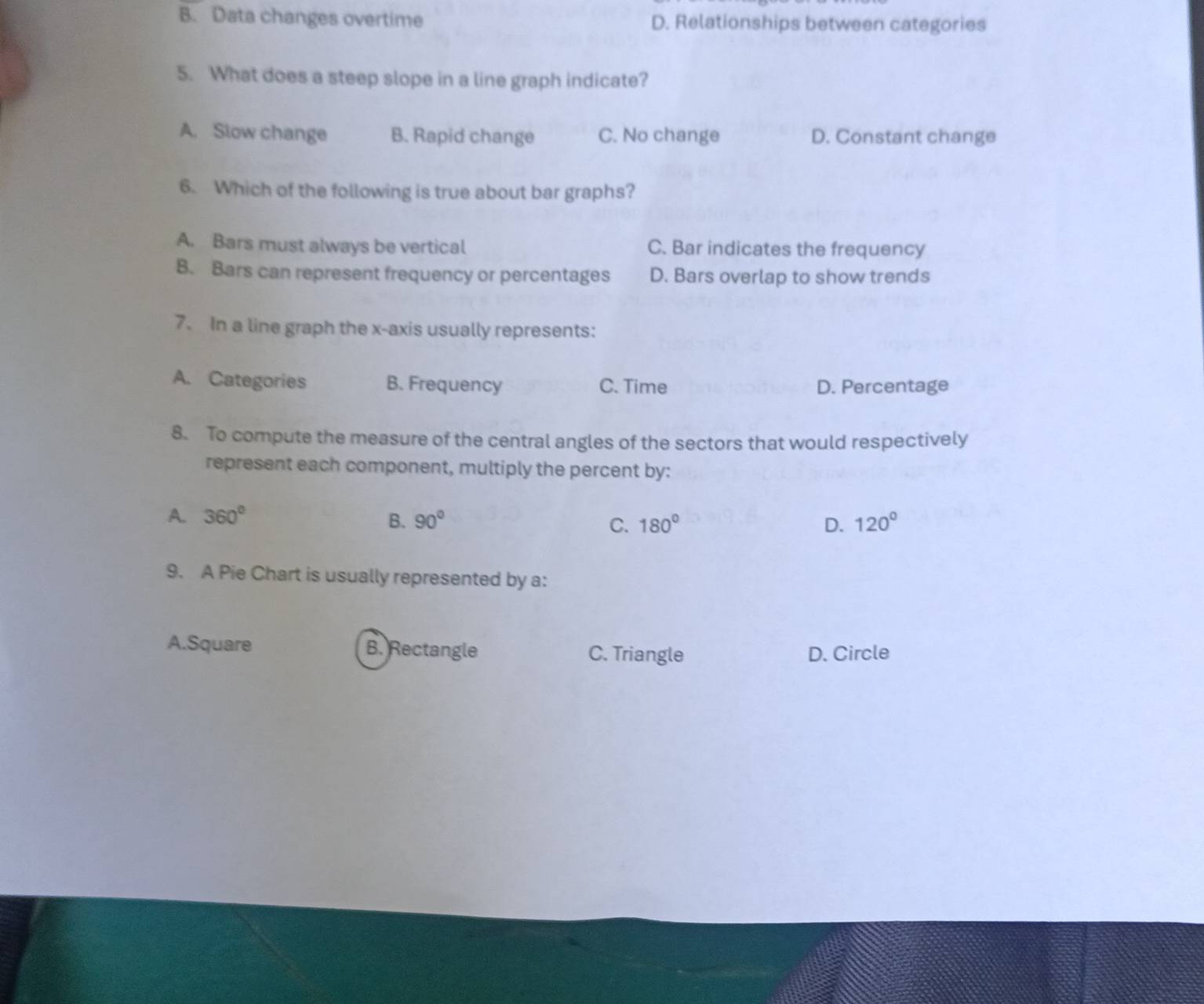 B. Data changes overtime D. Relationships between categories
5. What does a steep slope in a line graph indicate?
A. Slow change B. Rapid change C. No change D. Constant change
6. Which of the following is true about bar graphs?
A. Bars must always be vertical C. Bar indicates the frequency
B. Bars can represent frequency or percentages D. Bars overlap to show trends
7. In a line graph the x-axis usually represents:
A. Categories B. Frequency C. Time D. Percentage
8. To compute the measure of the central angles of the sectors that would respectively
represent each component, multiply the percent by:
A. 360° B. 90° C. 180° D. 120°
9. A Pie Chart is usually represented by a:
A.Square B. Rectangle C. Triangle D. Circle