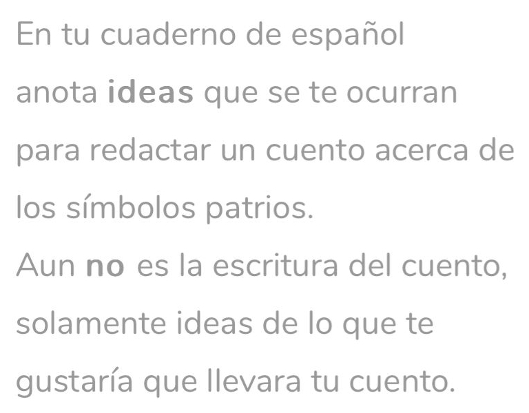 En tu cuaderno de español 
anota ideas que se te ocurran 
para redactar un cuento acerca de 
los símbolos patrios. 
Aun no es la escritura del cuento, 
solamente ideas de lo que te 
gustaría que llevara tu cuento.