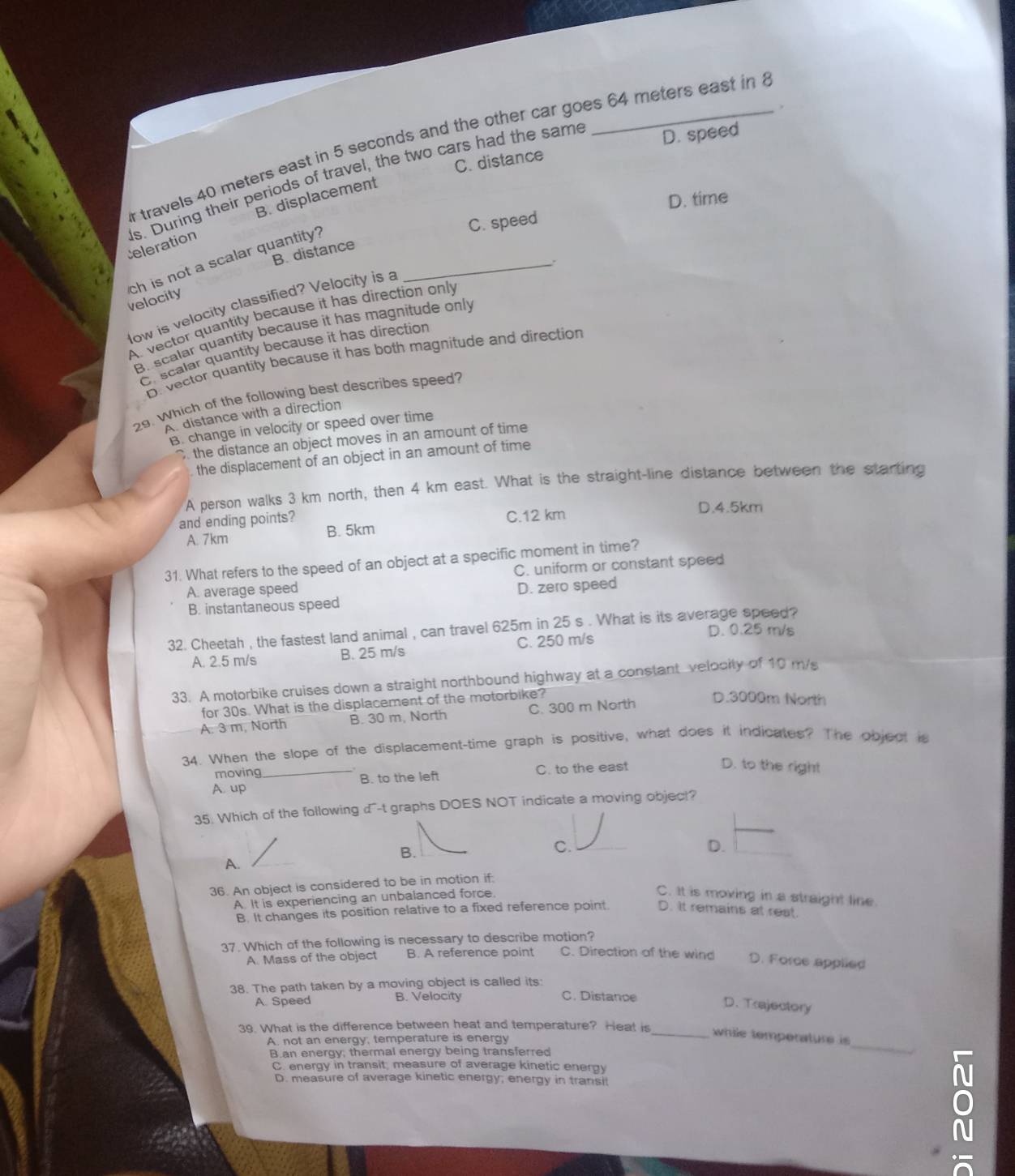 travels 40 meters east in 5 seconds and the other car goes 64 meters east in
C. distance D. speed
Celeration ls. During their periods of travel, the two cars had the same
B. displacement
C. speed D. time
B. distance
ch is not a scalar quantity?
velocity
low is velocity classified? Velocity is a
A vector quantity because it has direction only .
B. scalar quantity because it has magnitude only
Or scalar quantity because it has direction
D. vector quantity because it has both magnitude and direction
29. Which of the following best describes speed?
A distance with a direction
B. change in velocity or speed over time
the distance an object moves in an amount of time
the displacement of an object in an amount of time
A person walks 3 km north, then 4 km east. What is the straight-line distance between the starting
and ending points? C.12 km D.4.5km
A. 7km
B. 5km
31. What refers to the speed of an object at a specific moment in time?
A. average speed C. uniform or constant speed
B. instantaneous speed D. zero speed
32. Cheetah , the fastest land animal , can travel 625m in 25 s . What is its average speed?
A. 2.5 m/s B. 25 m/s C. 250 m/s
D. 0.25 m/s
33. A motorbike cruises down a straight northbound highway at a constant velocity of 10 m/s
for 30s. What is the displacement of the motorbike?
A: 3 m, North B. 30 m, North C. 300 m North
D.3000m North
34. When the slope of the displacement-time graph is positive, what does it indicates? The object is
moving
A. up _B. to the left C. to the east
D. to the right
35. Which of the following  d^-t graphs DOES NOT indicate a moving object?
B.
C.
D.
A.
36. An object is considered to be in motion if:
A. It is experiencing an unbalanced force C. It is moving in a straight line
B. It changes its position relative to a fixed reference point D. It remains at rest.
37. Which of the following is necessary to describe motion?
A. Mass of the object B. A reference point C. Direction of the wind D. Force applied
38. The path taken by a moving object is called its:
A. Speed B. Velocity C. Distance
D. Trajectory
39. What is the difference between heat and temperature? Heat is
A. not an energy, temperature is energy
_
_while temperature is
B.an energy; thermal energy being transferred
C. energy in transit, measure of average kinetic energy
D. measure of average kinetic energy; energy in transi!
ō