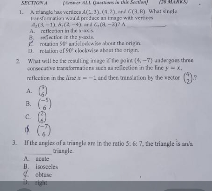 [Answer ALL Questions in this Section] (20 MARKS)
1. A triangle has vertices A(1,3),(4,2) , and C(3,8). What single
transformation would produce an image with vertices
A_2(3,-1), B_2(2,-4) , and C_2(8,-3) ? A_
.
A. reflection in the x-axis.
B. reflection in the y-axis.
C. rotation 90° anticlockwise about the origin.
D. rotation of 90° clockwise about the origin.
2. What will be the resulting image if the point (4,-7) undergoes three
consecutive transformations such as reflection in the line y=x, 
reflection in the line x=-1 and then translation by the vector beginpmatrix 4 2endpmatrix.?
A. beginpmatrix 9 6endpmatrix
B. beginpmatrix -5 6endpmatrix
C. beginpmatrix 2 6endpmatrix
1b. beginpmatrix -7 6endpmatrix
3. If the angles of a triangle are in the ratio 5:6:7 , the triangle is an/a
_triangle.
A. acute
B. isosceles
C. obtuse
D. right