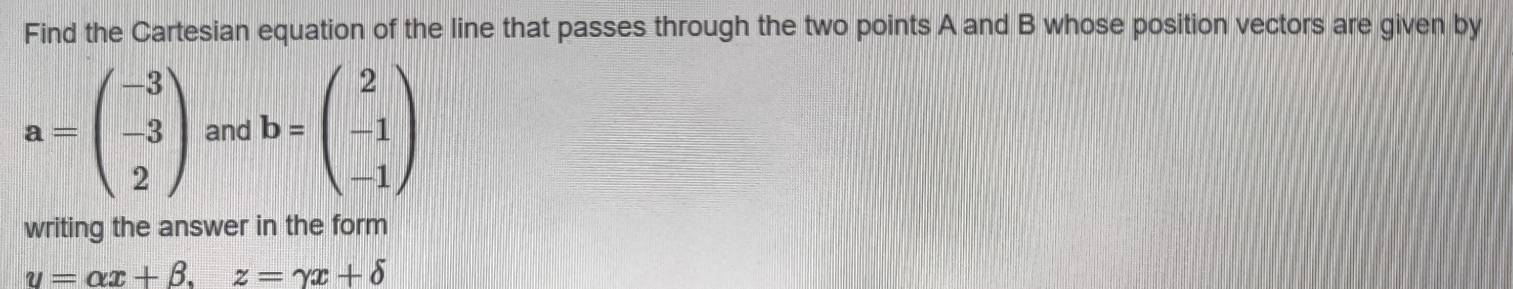 Find the Cartesian equation of the line that passes through the two points A and B whose position vectors are given by
a=beginpmatrix -3 -3 2endpmatrix and b=beginpmatrix 2 -1 -1endpmatrix
writing the answer in the form
u=alpha x+beta , z=gamma x+delta
