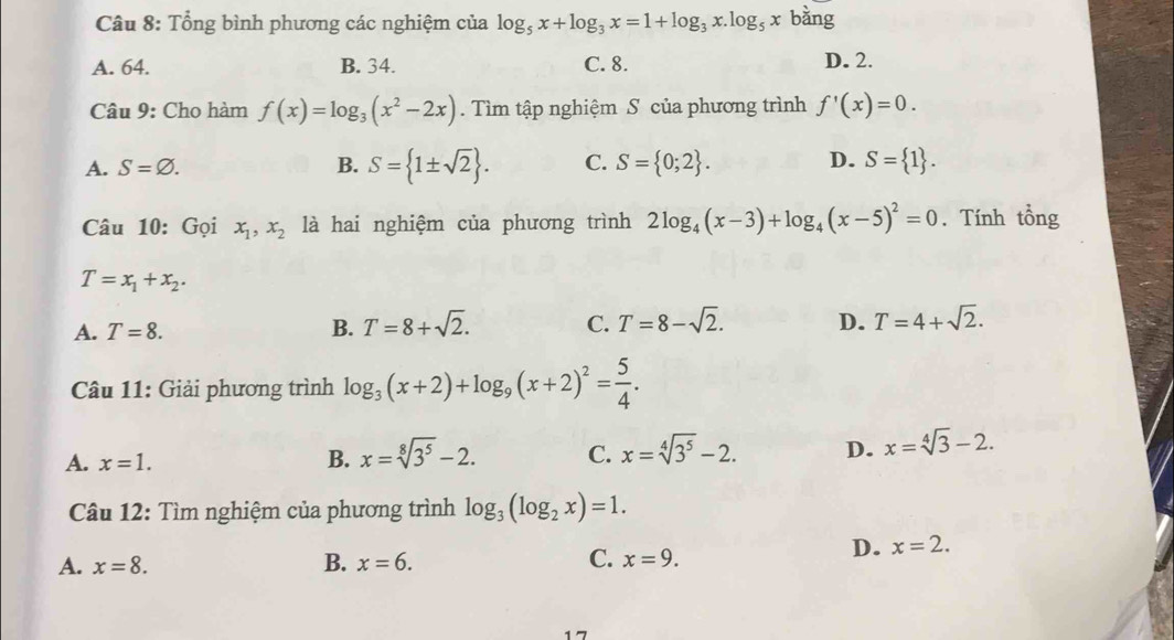 Tổng bình phương các nghiệm của log _5x+log _3x=1+log _3x.log _5x bǎng
A. 64. B. 34. C. 8. D. 2.
Câu 9: Cho hàm f(x)=log _3(x^2-2x). Tìm tập nghiệm S của phương trình f'(x)=0.
A. S=varnothing. B. S= 1± sqrt(2). C. S= 0;2. D. S= 1. 
Câu 10: Gọi x_1, x_2 là hai nghiệm của phương trình 2log _4(x-3)+log _4(x-5)^2=0. Tính tổng
T=x_1+x_2.
A. T=8. B. T=8+sqrt(2). C. T=8-sqrt(2). D. T=4+sqrt(2). 
Câu 11: Giải phương trình log _3(x+2)+log _9(x+2)^2= 5/4 .
A. x=1. B. x=sqrt[8](3^5)-2. C. x=sqrt[4](3^5)-2. D. x=sqrt[4](3)-2. 
Câu 12: Tìm nghiệm của phương trình log _3(log _2x)=1.
A. x=8. B. x=6. C. x=9.
D. x=2. 
17