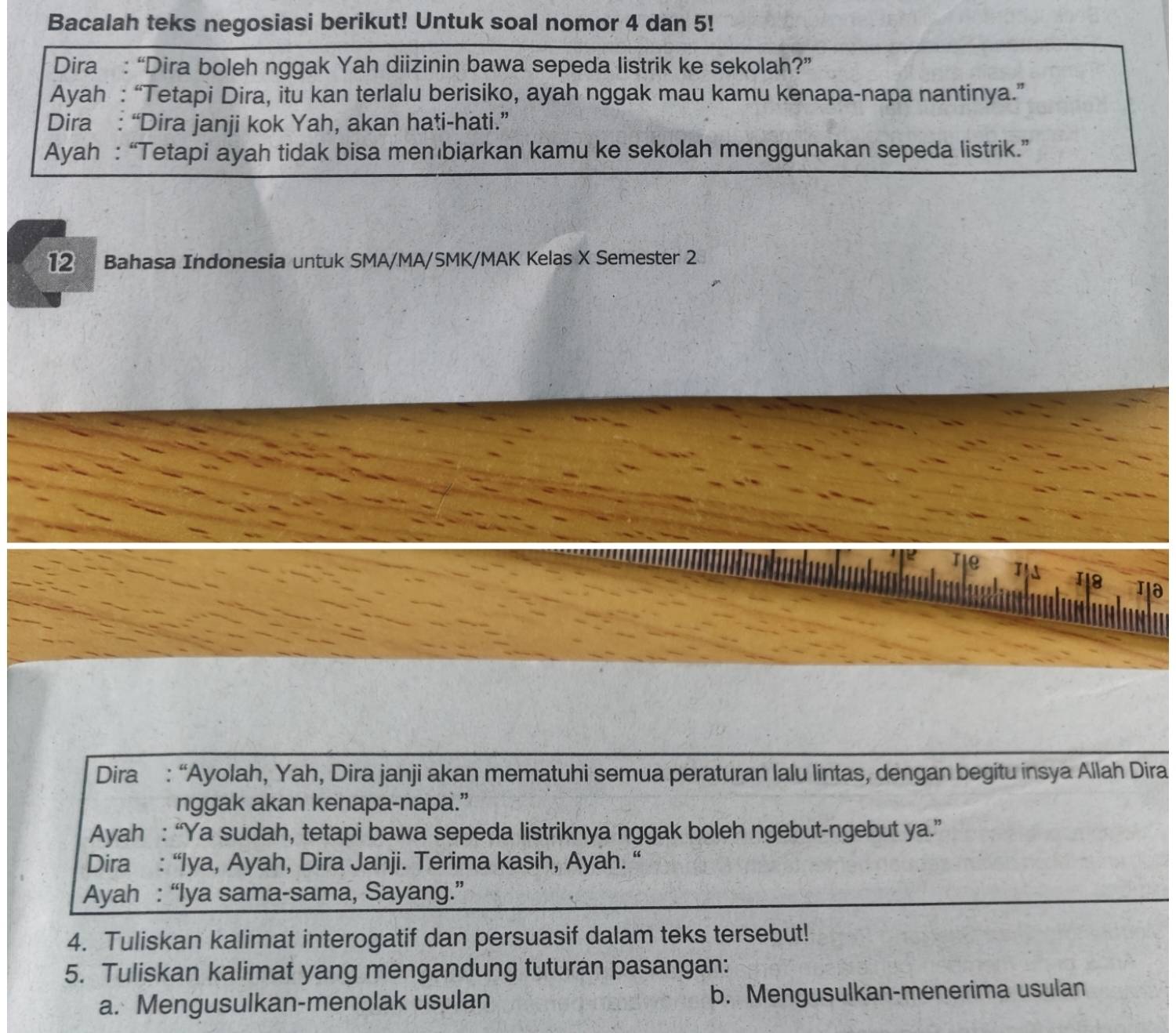 Bacalah teks negosiasi berikut! Untuk soal nomor 4 dan 5! 
Dira : “Dira boleh nggak Yah diizinin bawa sepeda listrik ke sekolah?” 
Ayah : “Tetapi Dira, itu kan terlalu berisiko, ayah nggak mau kamu kenapa-napa nantinya.” 
Dira : “Dira janji kok Yah, akan hati-hati.” 
Ayah : “Tetapi ayah tidak bisa membiarkan kamu ke sekolah menggunakan sepeda listrik.” 
12 Bahasa Indonesia untuk SMA/MA/SMK/MAK Kelas X Semester 2 
te 
18 
Dira : “Ayolah, Yah, Dira janji akan mematuhi semua peraturan lalu lintas, dengan begitu insya Allah Dira 
nggak akan kenapa-napa.” 
Ayah : “Ya sudah, tetapi bawa sepeda listriknya nggak boleh ngebut-ngebut ya.” 
Dira : “Iya, Ayah, Dira Janji. Terima kasih, Ayah. “ 
Ayah : “Iya sama-sama, Sayang.” 
4. Tuliskan kalimat interogatif dan persuasif dalam teks tersebut! 
5. Tuliskan kalimat yang mengandung tuturan pasangan: 
a. Mengusulkan-menolak usulan b. Mengusulkan-menerima usulan