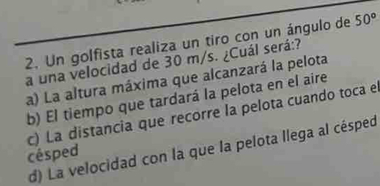 Un golfista realiza un tiro con un ángulo de 50°
a una velocidad de 30 m/s. ¿Cuál será:?
a) La altura máxima que alcanzará la pelota
b) El tiempo que tardará la pelota en el aire
c) La distancia que recorre la pelota cuando toca el
d) La velocidad con la que la pelota llega al césped
césped