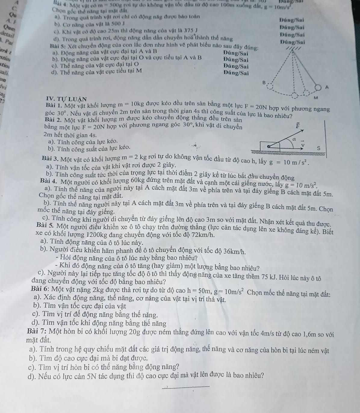 Dang sar
Bài 4: Một vật có m=500g
A trời tự do không vận tốc đầu từ độ cao 100m xuống đất, g=10m/s^2.
C.
Chọn gốc thể năng tại mặt đất
Qu
a). Trong quả trình vật rơi chỉ có động năg được báo toàn Đáng/Sai
A. I
b). Cơ năng của vật là 500 J Đúng/Sai
Que:
c). Khi vật có độ cao 25m thì động năng của vật là 375 J Đúng/Sai
detail
A. Par
d). Trong quá trình rơi, động năng dẫn dần chuyển hoa thành thế năng Đúng/Sai
Bài 5: Xét chuyển động của con lắc đơn như hình vẽ phát biểu nào sau đây đúng ''''
ark t a). Động năng của vật cực đại tại A và B Đúng/Sai
stio b). Động năng của vật cực đại tại O và cực tiểu tại A và B Đúng/Sai
stíoa c). Thể năng của vật cực đại tại O
Đúng/Sai
tali d). Thể năng của vật cực tiểu tại M
Đúng/Sai
on
B
lvi A
ag
IV. tự luẠn
M
Bài 1. Một vật khối lượng m=10kg được kéo đều trên sàn bằng một lực F=20NI 1 overline YP ới hương ngan 
góc 30°. Nếu vật di chuyển 2m trên sàn trong thời gian 45 thì cộng suất của lực là bao nhiêu?
Bài 2. Một vật khối lượng m được kéo chuyển động thắng đều trên sản
bằng một lực F=20N hợp với phương ngang góc 30° , khi vật di chuyển ē
2m hết thời gian 4s.
a). Tính công của lực kéo. 9
b). Tính công suất của lực kéo. v S
Bài 3. Một vật có khối lượng m=2kg rơi tự do không vận tốc đầu từ độ cao h, lấy g=10m/s^2.
a). Tính vận tốc của vật khi vật rơi được 2 giây.
b). Tính công suất tức thời của trọng lực tại thời điểm 2 giây kể từ lúc bắt đầu chuyển động
Bài 4. Một người có khối lượng 60kg đứng trên mặt đất và cạnh một cái giếng nước, láy g=10m/s^2.
a). Tính thể năng của người này tại A cách mặt đất 3m về phía trên và tại đáy giếng B cách mặt đất 5m.
Chọn gốc thế năng tại mặt đất.
b). Tính thế năng người này tại A cách mặt đất 3m về phía trên và tại đáy giếng B cách mặt đất 5m. Chọn
mốc thế năng tại đáy giếng.
c). Tính công khi người di chuyển từ đáy giếng lên độ cao 3m so với mặt đất. Nhận xét kết quả thu được.
Bài 5. Một người điều khiển xe ô tô chạy trên đường thắng (lực cản tác dụng lên xe không đáng kế). Biết
xe có khối lượng 1200kg đang chuyển động với tốc độ 72km/h.
a). Tính động năng của ô tô lúc này.
b). Người điều khiển hãm phanh để ô tô chuyển động với tốc độ 36km/h.
- Hỏi động năng của ô tô lúc này bằng bao nhiêu?
- Khi đó động năng của ô tô tăng (hay giảm) một lượng bằng bao nhiêu?
c). Người này lại tiếp tục tăng tốc độ ô tô thì thấy động năng của xe tăng thêm 75 kJ. Hỏi lúc này ô tô
đang chuyển động với tốc độ bằng bao nhiêu?
Bài 6: Một vật nặng 2kg được thả rơi tự do từ dwidehat Qcaoh=50m,g=10m/s^2 Chọn mốc thế năng tại mặt đất:
a). Xác định động năng, thế năng, cơ năng của vật tại vị trí thả vật.
b). Tìm vận tốc cực đại của vật
c). Tìm vị trí để động năng bằng thế năng.
d). Tìm vận tốc khi động năng bằng thế năng
Bài 7: Một hòn bi có khối lượng 20g được ném thẳng đứng lên cao với vận tốc 4m/s từ độ cao 1,6m so với
mặt đất.
a). Tính trong hệ quy chiếu mặt đất các giá trị động năng, thế năng và cơ năng của hòn bi tại lúc ném vật
b). Tìm độ cao cực đại mà bi đạt được.
c). Tìm vị trí hòn bi có thế năng bằng động năng?
d). Nếu có lực cản 5N tác dụng thì độ cao cực đại mà vật lên được là bao nhiêu?