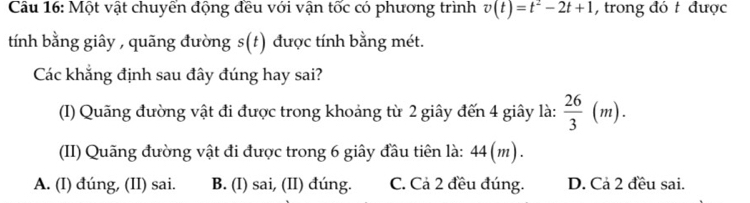 Một vật chuyển động đều với vận tốc có phương trình v(t)=t^2-2t+1 , trong đó t được
tính bằng giây , quãng đường s(t) được tính bằng mét.
Các khẳng định sau đây đúng hay sai?
(I) Quãng đường vật đi được trong khoảng từ 2 giây đến 4 giây là:  26/3 (m). 
(II) Quãng đường vật đi được trong 6 giây đầu tiên là: 44(m).
A. (I) đúng, (II) sai. B. (I) sai, (II) đúng. C. Cả 2 đều đúng. D. Cả 2 đều sai.