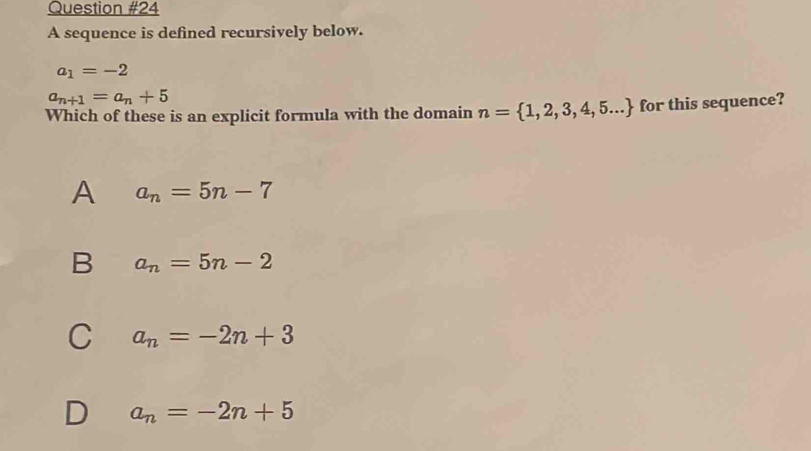 A sequence is defined recursively below.
a_1=-2
a_n+1=a_n+5
Which of these is an explicit formula with the domain n= 1,2,3,4,5... for this sequence?
A a_n=5n-7
B a_n=5n-2
C a_n=-2n+3
D a_n=-2n+5