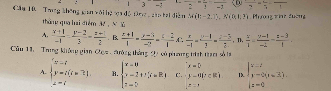 3
|3-2 C. frac 2=frac 3=frac -2 D frac 2=frac 3=frac 1
Câu 10. Trong không gian với hệ tọa độ Oxyz , cho hai điểm M(1;-2;1), N(0;1;3). Phương trình đường
thẳng qua hai điểm M , N là
A.  (x+1)/-1 = (y-2)/3 = (z+1)/2 . B.  (x+1)/1 = (y-3)/-2 = (z-2)/1  .C.  x/-1 = (y-1)/3 = (z-3)/2 . D.  x/1 = (y-1)/-2 = (z-3)/1 . 
Câu 11. Trong không gian Oxyz , đường thẳng Oy có phương trình tham số là
A. beginarrayl x=t y=t(t∈ R). z=tendarray. B. beginarrayl x=0 y=2+t(t∈ R). z=0endarray. C. beginarrayl x=0 y=0(t∈ R). z=tendarray. D. beginarrayl x=t y=0(t∈ R). z=0endarray.