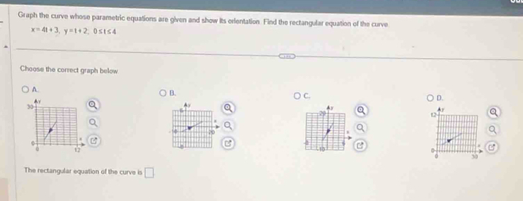 Graph the curve whose parametric equations are given and show its orientation. Find the rectangular equation of the curve
x=4t+3, y=t+2, 0≤ t≤ 4
Choose the correct graph below
A.
B.
C.

D.
30
Ay
Ay
12
70
0
12
10
0
0 50
The rectangular equation of the curve is □