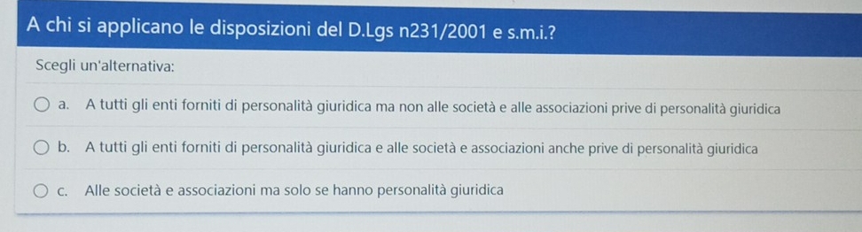 A chi si applicano le disposizioni del D.Lgs n231/2001 e s.m.i.?
Scegli un'alternativa:
a. A tutti gli enti forniti di personalità giuridica ma non alle società e alle associazioni prive di personalità giuridica
b. A tutti gli enti forniti di personalità giuridica e alle società e associazioni anche prive di personalità giuridica
c. Alle società e associazioni ma solo se hanno personalità giuridica