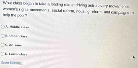 What class began to take a leading role in driving anti-slavery movements,
women's rights movements, social reform, housing reform, and campaigns to
help the poor?
A. Middle class
B. Upper class
C. Artisans
D. Lower class
Reset Selection