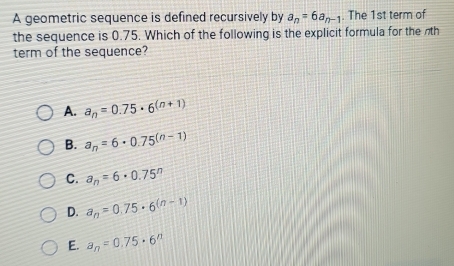 A geometric sequence is defined recursively by a_n=6a_n-1. The 1st term of
the sequence is 0.75. Which of the following is the explicit formula for the th
term of the sequence?
A. a_n=0.75· 6^((n+1))
B. a_n=6· 0.75^((n-1))
C. a_n=6· 0.75^n
D. a_n=0.75· 6^((n-1))
E. a_n=0.75· 6^n