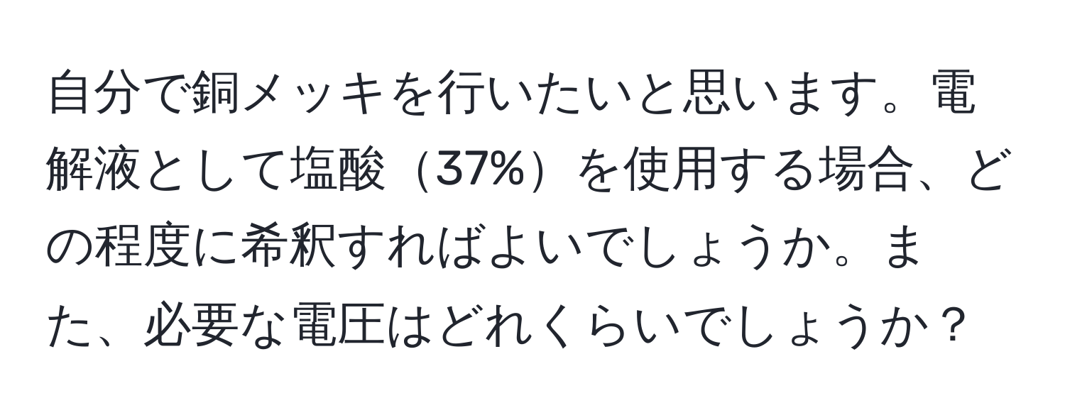 自分で銅メッキを行いたいと思います。電解液として塩酸37%を使用する場合、どの程度に希釈すればよいでしょうか。また、必要な電圧はどれくらいでしょうか？