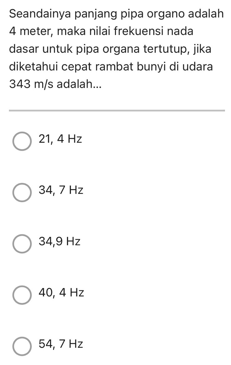 Seandainya panjang pipa organo adalah
4 meter, maka nilai frekuensi nada
dasar untuk pipa organa tertutup, jika
diketahui cepat rambat bunyi di udara
343 m/s adalah...
21, 4 Hz
34, 7 Hz
34,9 Hz
40, 4 Hz
54, 7 Hz