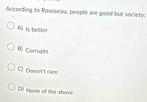 According to Rousseau, people are good but society:
A) Is better
B) Corrupts
C) Doesn't care
D) None of the above