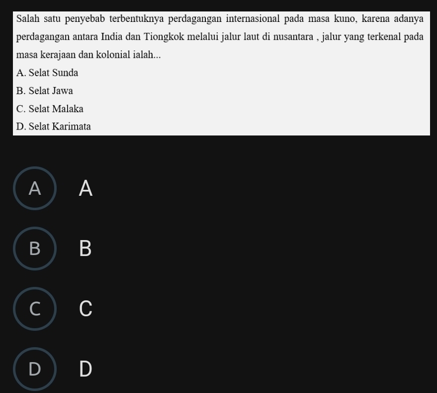 Salah satu penyebab terbentuknya perdagangan internasional pada masa kuno, karena adanya
perdagangan antara India dan Tiongkok melalui jalur laut di nusantara , jalur yang terkenal pada
masa kerajaan dan kolonial ialah...
A. Selat Sunda
B. Selat Jawa
C. Selat Malaka
D. Selat Karimata
A A
B B
C C
D D