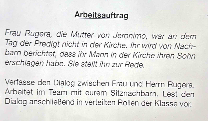 Arbeitsauftrag 
Frau Rugera, die Mutter von Jeronimo, war an dem 
Tag der Predigt nicht in der Kirche. Ihr wird von Nach- 
barn berichtet, dass ihr Mann in der Kirche ihren Sohn 
erschlagen habe. Sie stellt ihn zur Rede. 
Verfasse den Dialog zwischen Frau und Herrn Rugera. 
Arbeitet im Team mit eurem Sitznachbarn. Lest den 
Dialog anschließend in verteilten Rollen der Klasse vor.