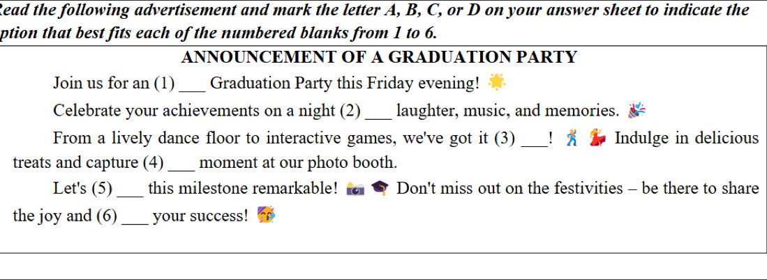 Read the following advertisement and mark the letter A, B, C, or D on your answer sheet to indicate the 
ption that best fits each of the numbered blanks from 1 to 6. 
ANNOUNCEMENT OF A GRADUATION PARTY 
Join us for an (1) _Graduation Party this Friday evening! 
Celebrate your achievements on a night (2)_ laughter, music, and memories. 
From a lively dance floor to interactive games, we've got it (3) _！ x Indulge in delicious 
treats and capture (4) _moment at our photo booth. 
Let's (5)_ this milestone remarkable! Don't miss out on the festivities - be there to share 
the joy and (6)_ your success!