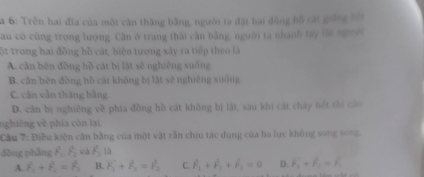 6: Trên hai đĩa của một cân thăng bằng, người ta đặt hai đồng hồ cát giống bội
au có cùng trọng lượng. Cân ở trang thái cần bằng, người ta nhanh tay lật người
ột trong hai đồng hồ cát, hiện tượng xảy ra tiếp theo là
A. cận bên đồng hồ cát bị lật sẽ nghiêng xuống
B. cân bên đồng hồ cát không bị lật sẽ nghiêng xuống
C. cân vẫn thăng bằng.
D. cần bị nghiêng về phía đồng hồ cát không bị lật, sau khi cát chây hết thi cản
nghiêng về phía còn lại.
Cầu 7: Điều kiện cân bằng của một vật rắn chịu tác dụng của ba lực không song song.
đòng phẳng hat F_1, hat F_2 và F_3 là
A. vector F_1+vector F_2=vector F_3 B. vector F_1+vector F_3=vector F_2 C. vector F_1+vector F_2+vector F_3=0 D. vector F_3+vector F_2=F_1