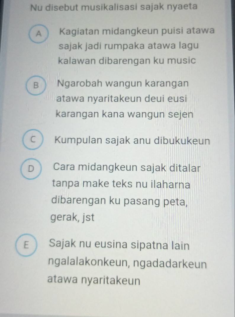 Nu disebut musikalisasi sajak nyaeta
A Kagiatan midangkeun puisi atawa
sajak jadi rumpaka atawa lagu
kalawan dibarengan ku music
B Ngarobah wangun karangan
atawa nyaritakeun deui eusi
karangan kana wangun sejen
C Kumpulan sajak anu dibukukeun
D ) Cara midangkeun sajak ditalar
tanpa make teks nu ilaharna
dibarengan ku pasang peta,
gerak, jst
E Sajak nu eusina sipatna lain
ngalalakonkeun, ngadadarkeun
atawa nyaritakeun