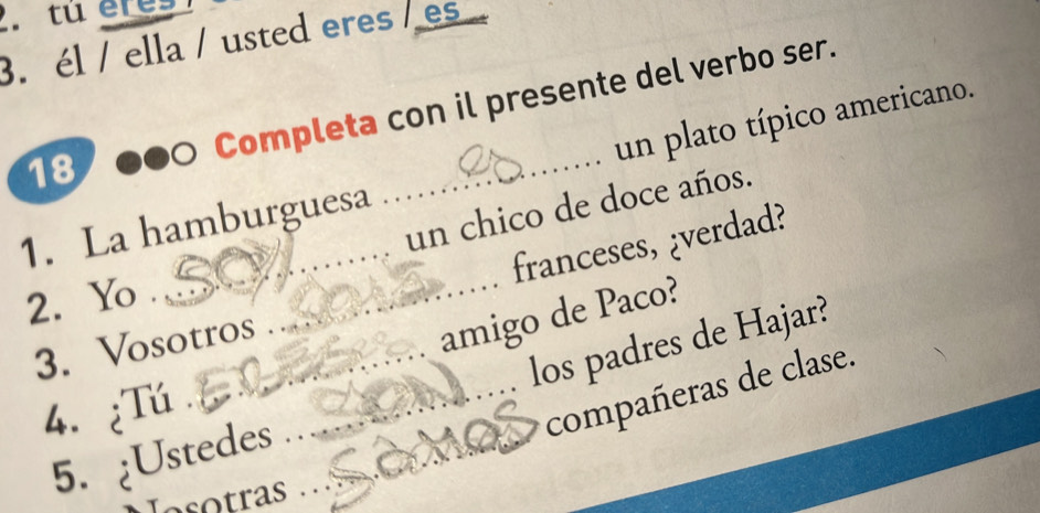 tú eres 
3. él / ella / usted eres /es 
Completa con il presente del verbo ser. 
un plato típico americano. 
18 
_ 
un chico de doce años. 
_ 
1. La hamburguesa 
_franceses, ¿verdad? 
2. Yo . 
3. Vosotros_ 
amigo de Paco? 
5. ¿Ustedes ___los padres de Hajar? 
4. ¿Tú 
compañeras de clase. 
Iasotras