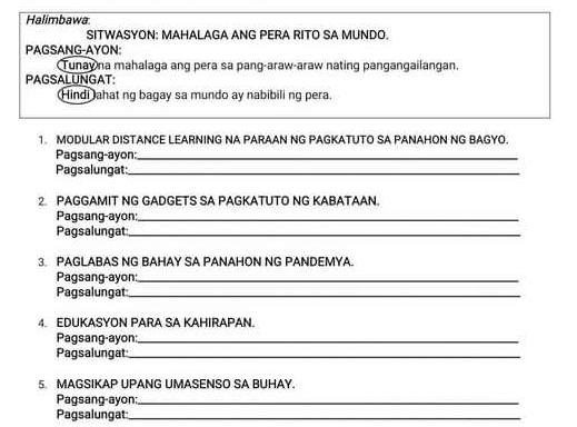 Halimbawa 
SITWASYON: MAHALAGA ANG PERA RITO SA MUNDO. 
PAGSANG-AYON 
Tunay na mahalaga ang pera sa pang-araw-araw nating pangangailangan. 
PAGSALUNGAT: 
Hindi ahat ng bagay sa mundo ay nabibili ng pera. 
1. MODULAR DISTANCE LEARNING NA PARAAN NG PAGKATUTO SA PANAHON NG BAGYO. 
Pagsang-ayon:_ 
Pagsalungat:_ 
2. PAGGAMIT NG GADGETS SA PAGKATUTO NG KABATAAN. 
Pagsang-ayon:_ 
Pagsalungat_ 
3. PAGLABAS NG BAHAY SA PANAHON NG PANDEMYA. 
Pagsang-ayon:_ 
Pagsalungat_ 
4. EDUKASYON PARA SA KAHIRAPAN. 
Pagsang-ayon:_ 
Pagsalungat_ 
5. MAGSIKAP UPANG UMASENSO SA BUHAY. 
Pagsang-ayon:_ 
Pagsalungat:_