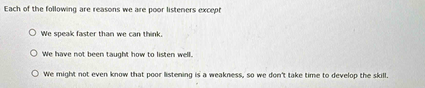 Each of the following are reasons we are poor listeners except
We speak faster than we can think.
We have not been taught how to listen well.
We might not even know that poor listening is a weakness, so we don't take time to develop the skill.