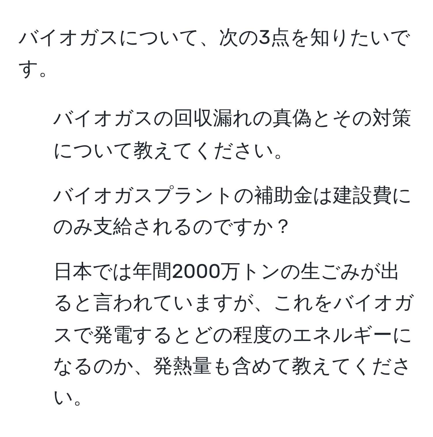 バイオガスについて、次の3点を知りたいです。  
1. バイオガスの回収漏れの真偽とその対策について教えてください。  
2. バイオガスプラントの補助金は建設費にのみ支給されるのですか？  
3. 日本では年間2000万トンの生ごみが出ると言われていますが、これをバイオガスで発電するとどの程度のエネルギーになるのか、発熱量も含めて教えてください。