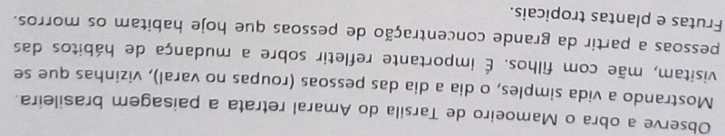 Observe a obra o Mamoeiro de Tarsila do Amaral retrata a paisagem brasileira. 
Mostrando a vida simples, o dia a dia das pessoas (roupas no varal), vizinhas que se 
visitam, mãe com filhos. É importante refletir sobre a mudança de hábitos das 
pessoas a partir da grande concentração de pessoas que hoje habitam os morros. 
Frutas e plantas tropicais.
