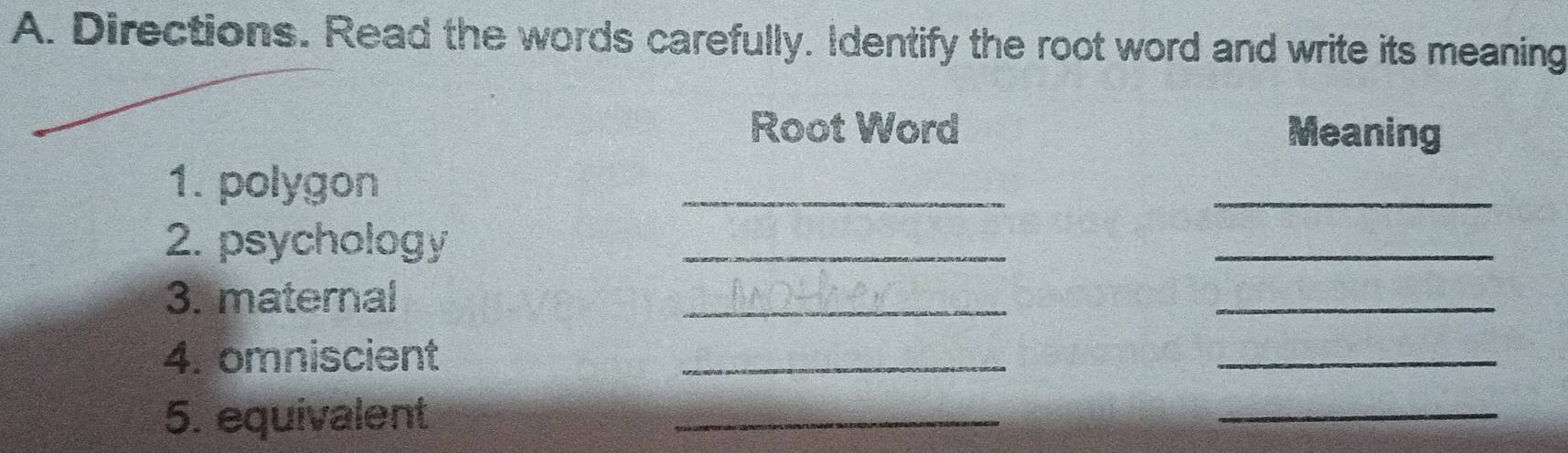 Directions. Read the words carefully. Identify the root word and write its meaning 
Root Word Meaning 
1. polygon 
_ 
_ 
2. psychology_ 
_ 
3. maternal 
_ 
_ 
4. omniscient 
_ 
_ 
5. equivalent 
_ 
_