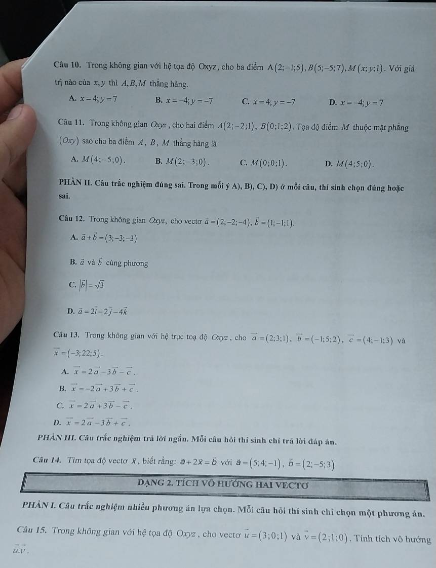 Trong không gian với hệ tọa độ Oxyz, cho ba điểm A(2;-1;5),B(5;-5;7),M(x;y;1). Với giá
trị nào của x,y thì A, B,M thắng hàng.
A. x=4;y=7 B. x=-4;y=-7 C. x=4;y=-7 D. x=-4;y=7
Câu 11. Trong không gian Oxyz , cho hai điểm A(2;-2;1),B(0;1;2) Tọa độ điểm M thuộc mặt phẳng
(Oxy) sao cho ba điểm A, B, M thẳng hàng là
A. M(4;-5;0). B. M(2;-3;0). C. M(0;0;1). D. M(4;5;0).
HÀN II. Câu trắc nghiệm đúng sai. Trong mỗi (A),B),C),D) ở mỗi câu, thí sinh chọn đúng hoặc
sai.
Câu 12. Trong không gian Oxyz, cho vecto vector a=(2;-2;-4),vector b=(1;-1;1).
A. vector a+vector b=(3;-3;-3)
B. vector avdvector b cùng phương
C. |vector b|=sqrt(3)
D. vector a=2vector i-2vector j-4vector k
Câu 13. Trong không gian với hệ trục toạ độ Oxyz , cho vector a=(2;3;1),vector b=(-1;5;2),vector c=(4;-1;3) và
vector x=(-3;22;5).
A. vector x=2vector a-3vector b-vector c.
B. vector x=-2vector a+3vector b+vector c.
C. vector x=2vector a+3vector b-vector c.
D. vector x=2vector a-3vector b+vector c.
PHẢN III. Câu trắc nghiệm trả lời ngắn. Mỗi câu hồi thí sinh chỉ trã lời đáp án.
Câu 14. Tìm tọa độ vectơ x , biết rằng: a+2vector x=vector b với vector a=(5;4;-1),vector b=(2;-5;3)
đạnG 2. tích vô hướnG HAI VECTơ
PHÀN I. Câu trắc nghiệm nhiều phương án lựa chọn. Mỗi câu hỏi thí sinh chỉ chọn một phương án.
Câu 15. Trong không gian với hệ tọa độ Oxyz , cho vectơ vector u=(3;0;1) và vector v=(2;1;0). Tính tích vô hướng
vector u.vector v.