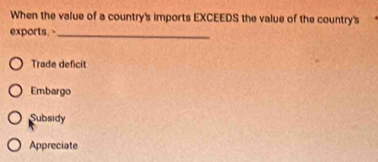 When the value of a country's imports EXCEEDS the value of the country's
exports. _
Trade deficit
Embargo
Subsidy
Appreciate