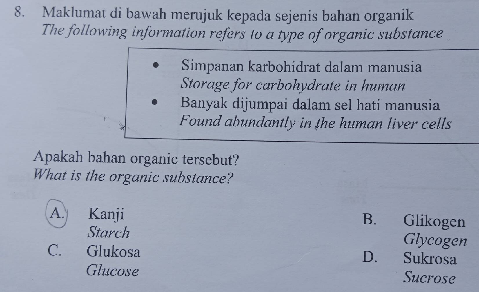 Maklumat di bawah merujuk kepada sejenis bahan organik
The following information refers to a type of organic substance
Simpanan karbohidrat dalam manusia
Storage for carbohydrate in human
Banyak dijumpai dalam sel hati manusia
Found abundantly in the human liver cells
Apakah bahan organic tersebut?
What is the organic substance?
A. Kanji
B. Glikogen
Starch Glycogen
C. Glukosa
D. Sukrosa
Glucose Sucrose