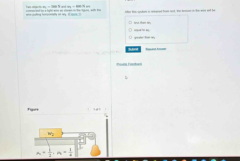 Two objects w_1=500N and w_2=600N are
connected by a light wire as shown in the figure, with the
wire pulling horizontally on w2. (Eigure 1) After this system is released from rest, the tension in the wire will be
less than w .
equal to w
greater than w
Submit Request Answer
Provide Feedback
Figure < 1 of 1