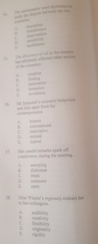 The ambassador used diplomacy to
settle the dispute between the two
countries.
A. discretion
E. tactfulness D. sensitivity C. intervention B. interference
35. The discovery of oil in the country
has adversely affected other sectors
of the economy.
A. creation
C. innovation B. finding
D. invention
E. revelation
36. Mr Innocent’s eccentric behaviour
sets him apart from his
contemporaries.
A. bizarre
B. conventional
C. innovative
D. normal
E. typical
37. Her candid remarks spark off
controversy during the meeting.
A. annoying
B. dishonest
C. frank
D. insincere
E. open
38. Miss Winnie’s ingenuity endears her
to her colleagues.
A. audibility
B. creativity
C. flexibility
D. originality
E. rigidity