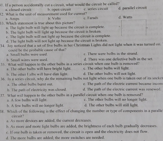 If a person accidentally cut a circuit, what would the circuit be called?
a. closed circuit b. open circuit c. series circuit d. parallel circuit
82. What is the unit of measurement used for current?
a. Amps b. Volts c. Farads d. Watts
33. Which statement is true about this picture?
a. The light bulb will light up because the circuit is complete.
b. The light bulb will light up because the circuit is broken.
c. The light bulb will not light up because the circuit is complete.
d. The light bulb will not light up because the circuit is broken.
34. Joy noticed that a set of five bulbs in her Christmas Lights did not light when it was turned on.
could be the probable cause of that?
a. Small bulbs were used. c. There were bulbs in the strand.
b. Small wires were used. d. There was one defective bulb in the set.
35. What will happen to the other bulbs in a series circuit when one bulb is removed?
a. The other bulbs will have bright light. c. The other bulbs will light.
b. The other I ulbs will have dim light. d. The other bulbs will not light.
36. In a series cfrcuit, why do the remaining bulbs not light when one bulb is taken out of its socket
a. The other bulbs burnt out. c. The path of the electric current became incom
b. The path of electricity was closed. d. The path of the electric current was renewed.
37. What will happen to the other bulbs in a parallel circuit when one bulb is removed?
a. A few bulbs will light. c. The other bulbs will no longer light.
b. A few bulbs will no longer light. d. The other bulbs will still light.
38. Which of the following is the effect of changing the number or type of components in a paralle
circuit?
a. As more devices are added, the current decreases.
b. As more and more light bulbs are added, the brightness of each bulb gradually decreases.
c. If one bulb is taken or removed, the circuit is open and the electricity does not flow.
d. The more bulbs are added; the more switches are needed.