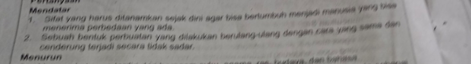 Mendatar 
1. Sifat yang harus ditanamkan sejak dini agar bisa bertumbuh menjadi manusia yang bise 
menerima perbedaan yang ada. 
2. Sebuah bentuk perbuatan yang dilakukan berulang-ulang dengan cara yang sama dan 
cenderung terjadi secara tidak sadar. 
Menurun