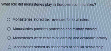 What role did monasteries play in European communities?
Monasteries stored tax revenues for local rulers.
Monasteries provided protection and military training.
Monasteries were centers of learning and economic activity.
Monasteries served as academies of secular scholarship.