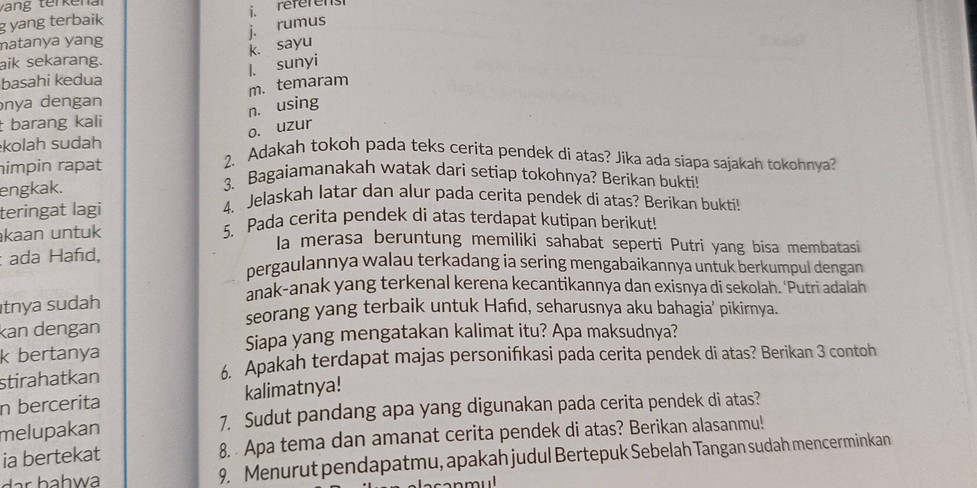 vang terkena
référenst
g yang terbaik
j. rumus
matanya yang
k. sayu
aik sekarang.
1. sunyi
basahi kedua
m. temaram
nya dengan
n. using
t barang kali
o. uzur
kolah sudah
himpin rapat
2. Adakah tokoh pada teks cerita pendek di atas? Jika ada siapa sajakah tokohnya?
engkak.
3. Bagaiamanakah watak dari setiap tokohnya? Berikan bukti!
teringat lagi
4. Jelaskah latar dan alur pada cerita pendek di atas? Berikan bukti!
kaan untuk
5. Pada cerita pendek di atas terdapat kutipan berikut!
la merasa beruntung memiliki sahabat seperti Putri yang bisa membatasi
: ada Hañd, pergaulannya walau terkadang ia sering mengabaikannya untuk berkumpul dengan
anak-anak yang terkenal kerena kecantikannya dan exisnya di sekolah. ‘Putri adalah
ıtnya sudah
seorang yang terbaik untuk Hafıd, seharusnya aku bahagia’ pikirnya.
kan dengan
Siapa yang mengatakan kalimat itu? Apa maksudnya?
k bertanya
stirahatkan
6. Apakah terdapat majas personifıkasi pada cerita pendek di atas? Berikan 3 contoh
n bercerita kalimatnya!
melupakan
7. Sudut pandang apa yang digunakan pada cerita pendek di atas?
ia bertekat 8. Apa tema dan amanat cerita pendek di atas? Berikan alasanmu!
dar bahwa 9. Menurut pendapatmu, apakah judul Bertepuk Sebelah Tangan sudah mencerminkan