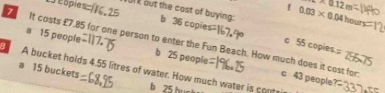 2m0.12m
1 0.03* 0.04hour
côpies ok out the cost of buying: b 36 copies
c 55 copies
a 15 people b 25 people
It costs £7.85 for one person to enter the Fun Beach. How much does it cost for c 43 people1
a 15 buckets
B A bucket holds 4.55 litres of water. How much water is contair
b 25 buck