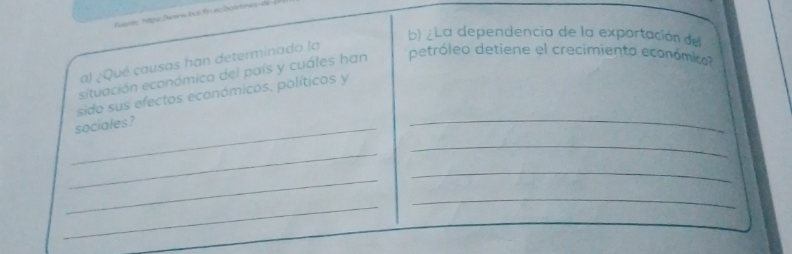 uéare: Mps: ww bce fin ec/bolebnes-a 
b) ¿La dependencia de la exportación del 
a) ¿Qué causas han determinado la 
situación económica del país y cuáles han petróleo detiene el crecimiento económico 
sido sus efectos económicos, políticos y 
_sociales? 
_ 
_ 
_ 
_ 
_ 
_ 
_