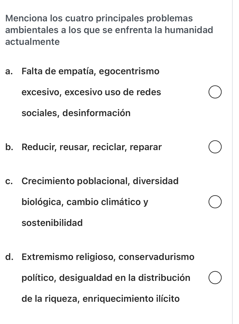 Menciona los cuatro principales problemas
ambientales a los que se enfrenta la humanidad
actualmente
a. Falta de empatía, egocentrismo
excesivo, excesivo uso de redes
sociales, desinformación
b. Reducir, reusar, reciclar, reparar
c. Crecimiento poblacional, diversidad
biológica, cambio climático y
sostenibilidad
d. Extremismo religioso, conservadurismo
político, desigualdad en la distribución
de la riqueza, enriquecimiento ilícito