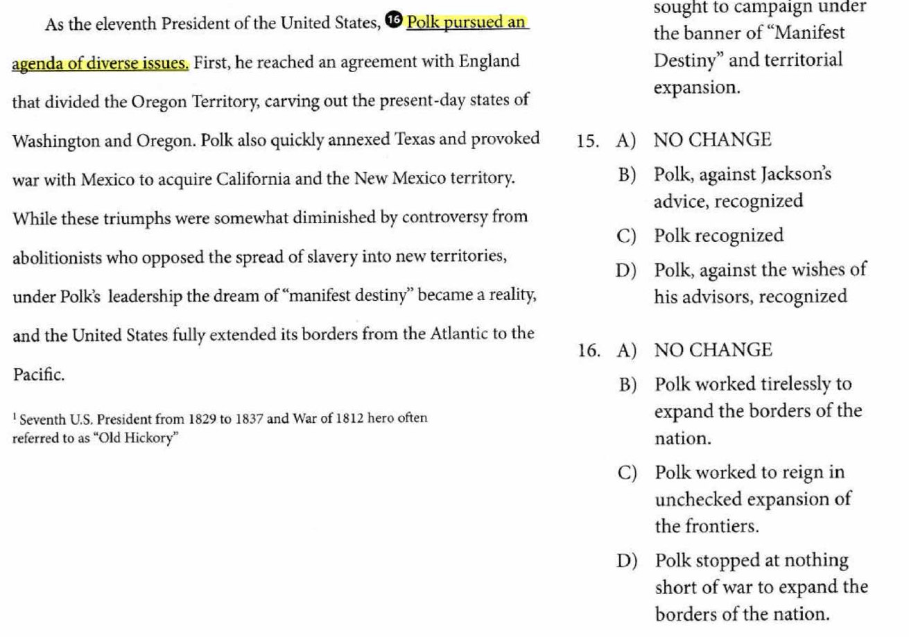 sought to campaign under
As the eleventh President of the United States, ∞ Polk pursued an
the banner of “Manifest
agenda of diverse issues. First, he reached an agreement with England Destiny” and territorial
expansion.
that divided the Oregon Territory, carving out the present-day states of
Washington and Oregon. Polk also quickly annexed Texas and provoked 15. A) NO CHANGE
war with Mexico to acquire California and the New Mexico territory. B) Polk, against Jackson’s
advice, recognized
While these triumphs were somewhat diminished by controversy from
C) Polk recognized
abolitionists who opposed the spread of slavery into new territories,
D) Polk, against the wishes of
under Polk’s leadership the dream of “manifest destiny” became a reality, his advisors, recognized
and the United States fully extended its borders from the Atlantic to the
16. A) NO CHANGE
Pacific.
B) Polk worked tirelessly to
' Seventh U.S. President from 1829 to 1837 and War of 1812 hero often expand the borders of the
referred to as “Old Hickory” nation.
C) Polk worked to reign in
unchecked expansion of
the frontiers.
D) Polk stopped at nothing
short of war to expand the
borders of the nation.
