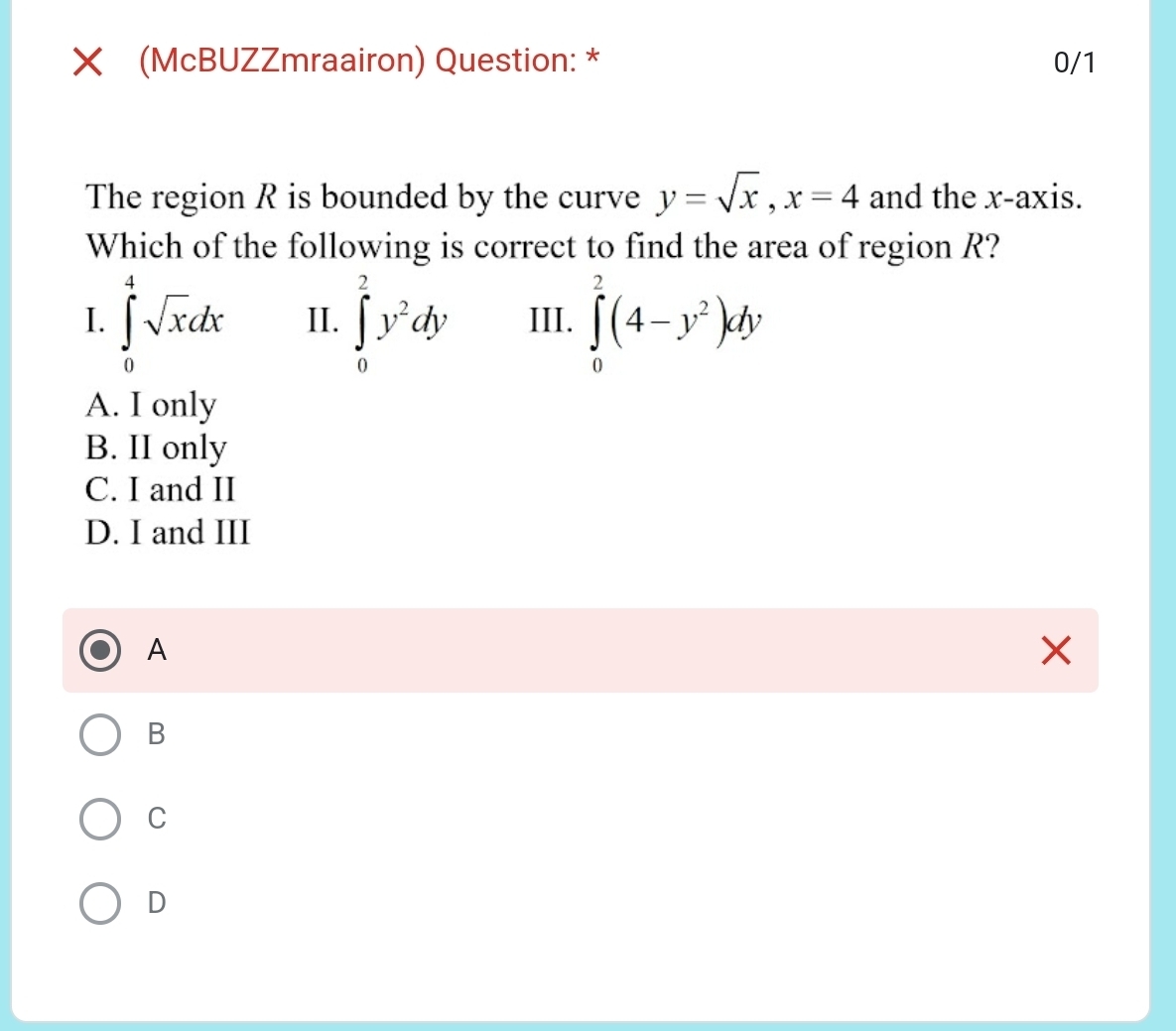 (McBUZZmraairon) Question: * 0/1
The region R is bounded by the curve y=sqrt(x), x=4 and the x-axis.
Which of the following is correct to find the area of region R?
I. ∈tlimits _0^(4sqrt x)dx II. ∈tlimits _0^(2y^2)dy III. ∈tlimits _0^(2(4-y^2))dy
A. I only
B. II only
C. I and II
D. I and III
A
B
C
D