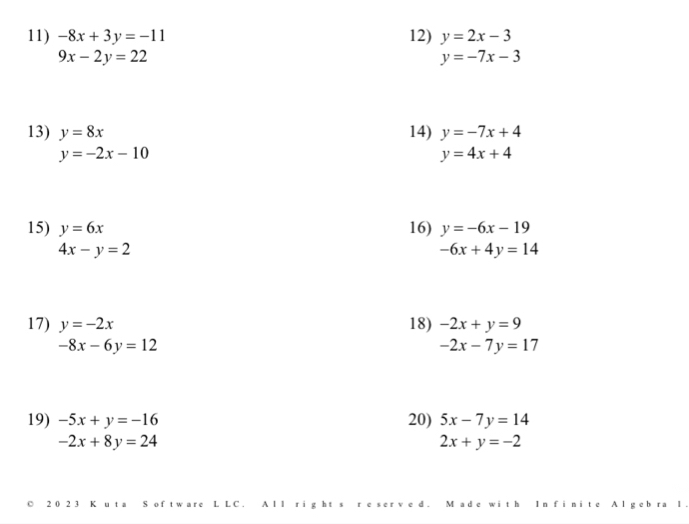 -8x+3y=-11 12) y=2x-3
9x-2y=22
y=-7x-3
13) y=8x 14) y=-7x+4
y=-2x-10
y=4x+4
15) y=6x 16) y=-6x-19
4x-y=2
-6x+4y=14
17) y=-2x 18) -2x+y=9
-8x-6y=12
-2x-7y=17
19) -5x+y=-16 20) 5x-7y=14
-2x+8y=24
2x+y=-2
D 20 2 3 K u ta S of tw are L LC. A ll right s r e serv e d. M ade with In finite Al geb ra 1.