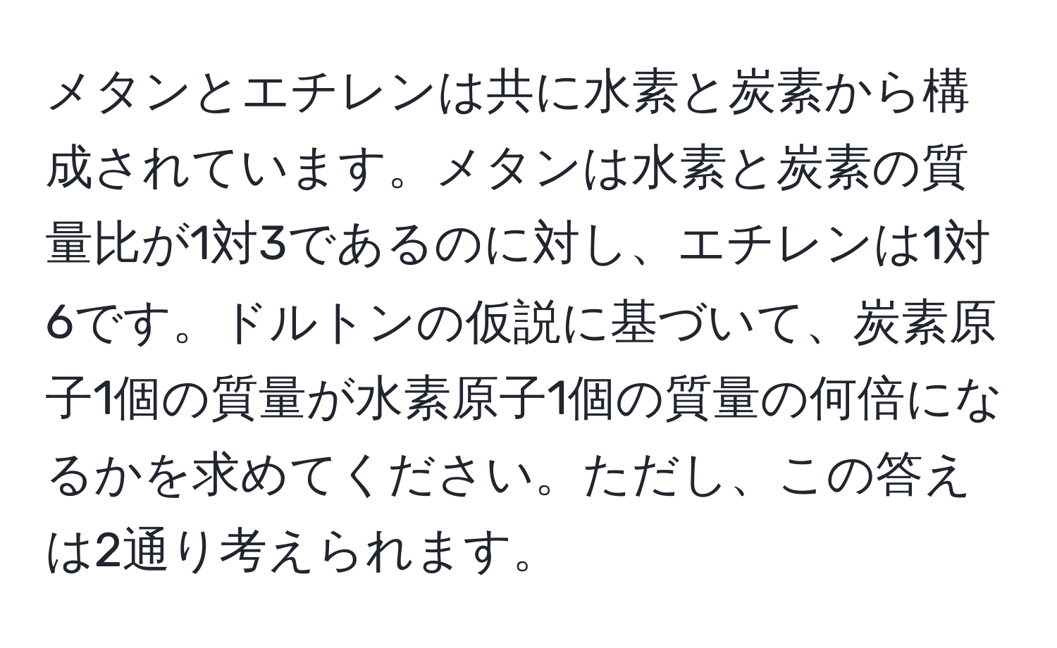 メタンとエチレンは共に水素と炭素から構成されています。メタンは水素と炭素の質量比が1対3であるのに対し、エチレンは1対6です。ドルトンの仮説に基づいて、炭素原子1個の質量が水素原子1個の質量の何倍になるかを求めてください。ただし、この答えは2通り考えられます。