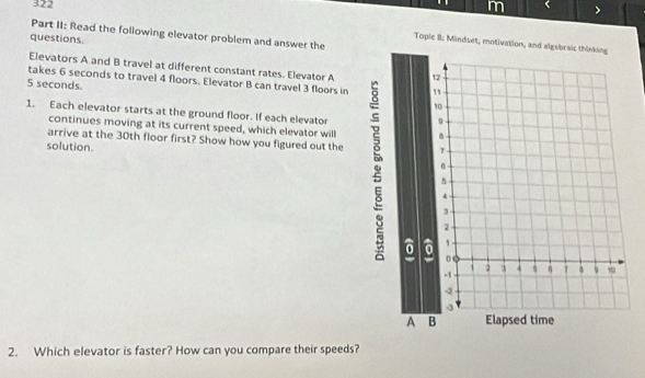 322 < > 
Part II: Read the following elevator problem and answer the 
questions 
Topic B: Mindset, motivation, and algebraic thinking 
Elevators A and B travel at different constant rates. Elevator A 
takes 6 seconds to travel 4 floors. Elevator B can travel 3 floors in
5 seconds
1. Each elevator starts at the ground floor. If each elevator 
continues moving at its current speed, which elevator will 
arrive at the 30th floor first? Show how you figured out the 
solution. 
2. Which elevator is faster? How can you compare their speeds?