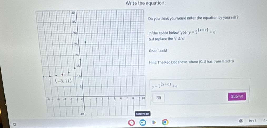 Write the equation:
o you think you would enter the equation by yourself?
n the space below type: y=2^((x+c))+d
ut replace the 'c' 'c'd'
Good Luck!
Hint: The Red Dot shows where (0,1) has translated to.
y=2^((x+c))+d
Submit
Deo 5 10.