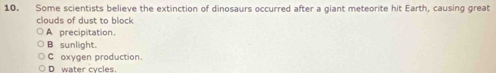 Some scientists believe the extinction of dinosaurs occurred after a giant meteorite hit Earth, causing great
clouds of dust to block
A precipitation.
B sunlight.
C oxygen production.
D water cycles.